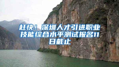 赶快！深圳人才引进职业技能综合水平测试报名11日截止