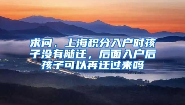 求问，上海积分入户时孩子没有随迁，后面入户后孩子可以再迁过来吗