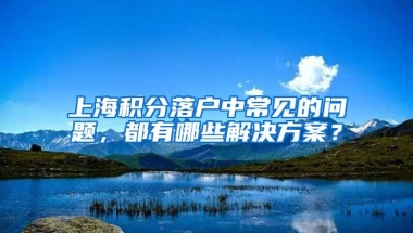 上海积分落户中常见的问题，都有哪些解决方案？