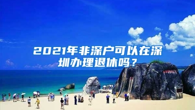 2021年非深户可以在深圳办理退休吗？