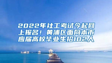 2022年社工考试今起网上报名！黄浦区面向本市应届高校毕业生招102人