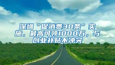 深圳“促消费30条”实施，最高可领1000万，与创业补贴不冲突