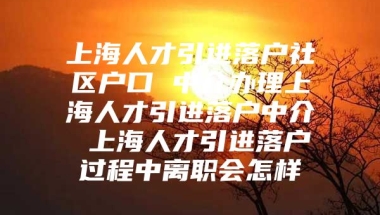 上海人才引进落户社区户口 中介办理上海人才引进落户中介 上海人才引进落户过程中离职会怎样