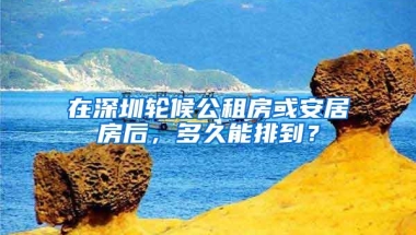 在深圳轮候公租房或安居房后，多久能排到？