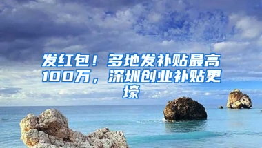 发红包！多地发补贴最高100万，深圳创业补贴更壕