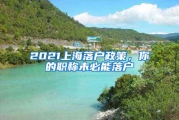 2021上海落户政策，你的职称未必能落户