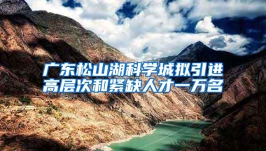 广东松山湖科学城拟引进高层次和紧缺人才一万名