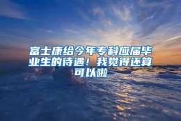 富士康给今年专科应届毕业生的待遇！我觉得还算可以啦