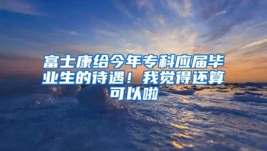 富士康给今年专科应届毕业生的待遇！我觉得还算可以啦