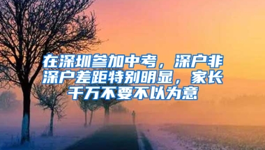 在深圳参加中考，深户非深户差距特别明显，家长千万不要不以为意