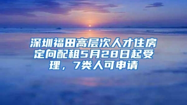 深圳福田高层次人才住房定向配租5月28日起受理，7类人可申请