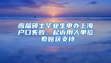 应届硕士毕业生申办上海户口失败，起诉用人单位 索赔获支持