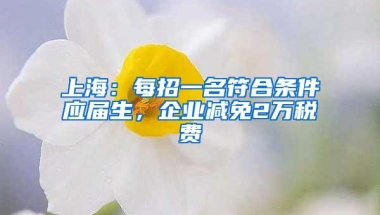 上海：每招一名符合条件应届生，企业减免2万税费