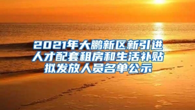 2021年大鹏新区新引进人才配套租房和生活补贴拟发放人员名单公示