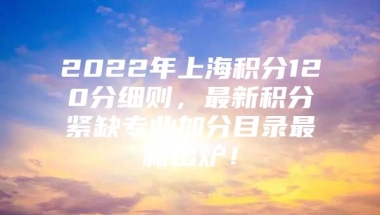 2022年上海积分120分细则，最新积分紧缺专业加分目录最新出炉！