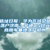 选址日报：华为区域总部落户济南；宇通85亿元商用车基地落户郑州