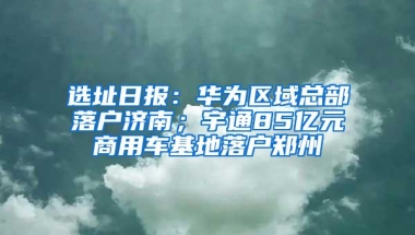 选址日报：华为区域总部落户济南；宇通85亿元商用车基地落户郑州