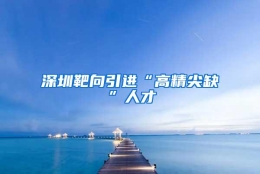 深圳靶向引进“高精尖缺”人才