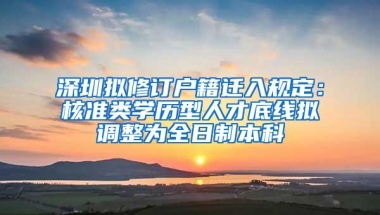 深圳拟修订户籍迁入规定：核准类学历型人才底线拟调整为全日制本科