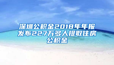 深圳公积金2018年年报发布227万多人提取住房公积金