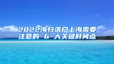 2022海归落户上海需要注意的 6 大关键时间点