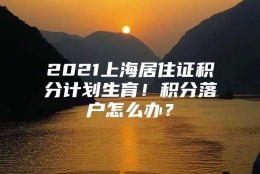 2021上海居住证积分计划生育！积分落户怎么办？