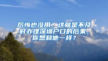 后悔也没用，这就是不及时办理深圳户口的后果，你想和他一样？