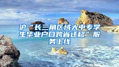 沪“长三角区域大中专学生毕业户口跨省迁移”服务上线