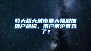 特大超大城市要大幅增加落户规模，落户京沪有戏了？