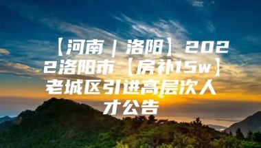 【河南｜洛阳】2022洛阳市【房补15w】老城区引进高层次人才公告