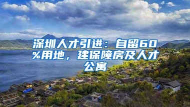 深圳人才引进：自留60%用地，建保障房及人才公寓