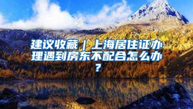 建议收藏｜上海居住证办理遇到房东不配合怎么办？