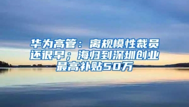 华为高管：离规模性裁员还很早；海归到深圳创业最高补贴50万