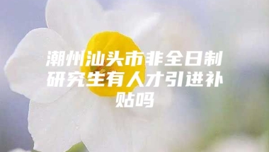 潮州汕头市非全日制研究生有人才引进补贴吗