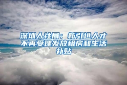 深圳人社局：新引进人才不再受理发放租房和生活补贴