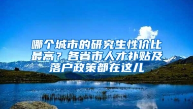 哪个城市的研究生性价比最高？各省市人才补贴及落户政策都在这儿