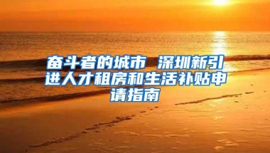 奋斗者的城市 深圳新引进人才租房和生活补贴申请指南