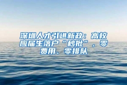 深圳人才引进新政：高校应届生落户“秒批”，零费用、零排队