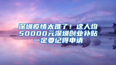 深圳疫情太难了！这人均50000元深圳创业补贴一定要记得申请