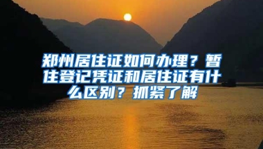 郑州居住证如何办理？暂住登记凭证和居住证有什么区别？抓紧了解