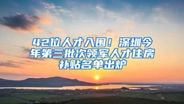 42位人才入围！深圳今年第三批次领军人才住房补贴名单出炉