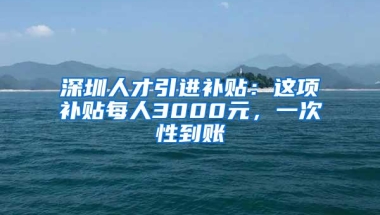 深圳人才引进补贴：这项补贴每人3000元，一次性到账