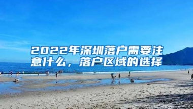 2022年深圳落户需要注意什么，落户区域的选择