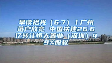 早读拾光（6.7）丨广州落户放宽 中国铁建26.6亿转让恒大置业（深圳）49%股权