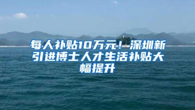 每人补贴10万元！深圳新引进博士人才生活补贴大幅提升