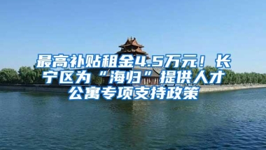 最高补贴租金4.5万元！长宁区为“海归”提供人才公寓专项支持政策