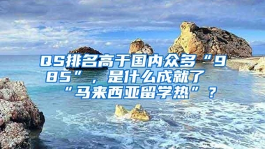 QS排名高于国内众多“985”，是什么成就了“马来西亚留学热”？