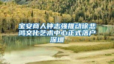 宝安商人钟志强推动徐悲鸿文化艺术中心正式落户深圳