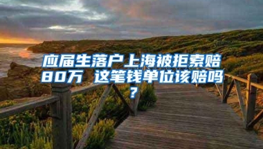 应届生落户上海被拒索赔80万 这笔钱单位该赔吗？