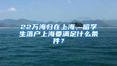 22万海归在上海，留学生落户上海要满足什么条件？